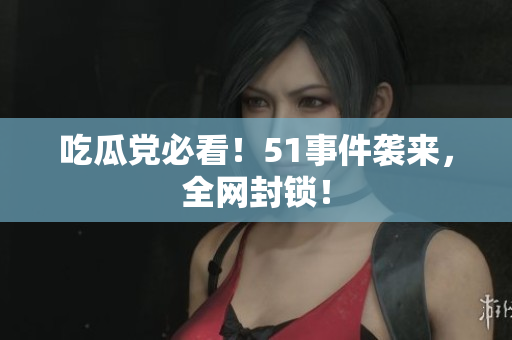 吃瓜党必看！51事件袭来，全网封锁！