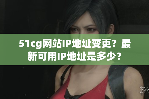 51cg网站IP地址变更？最新可用IP地址是多少？