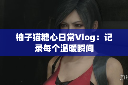 柚子猫糖心日常Vlog：记录每个温暖瞬间