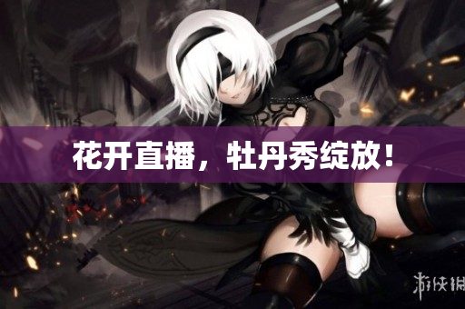 花开直播，牡丹秀绽放！