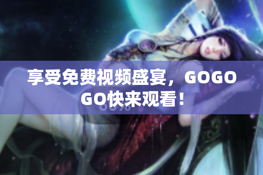 享受免费视频盛宴，GOGOGO快来观看！