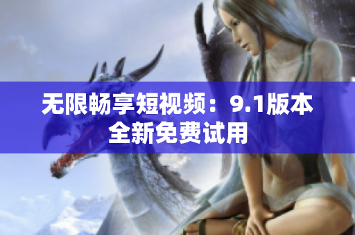 无限畅享短视频：9.1版本全新免费试用