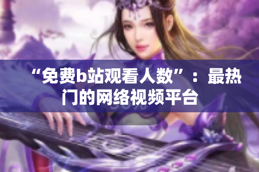 “免费b站观看人数”：最热门的网络视频平台