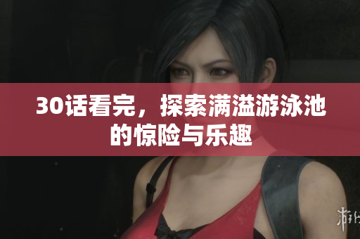 30话看完，探索满溢游泳池的惊险与乐趣