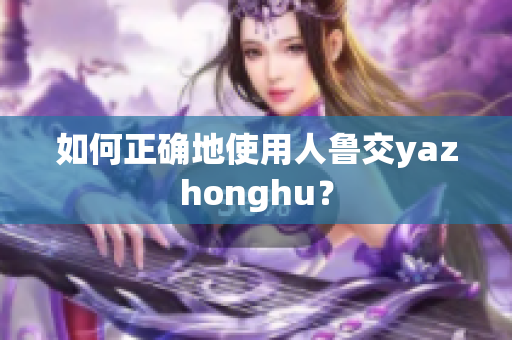 如何正确地使用人鲁交yazhonghu？