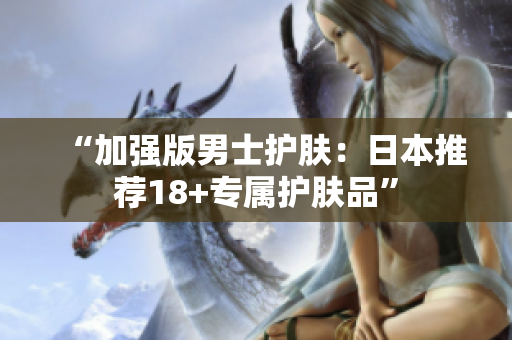 “加强版男士护肤：日本推荐18+专属护肤品”