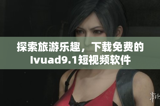 探索旅游乐趣，下载免费的Ivuad9.1短视频软件
