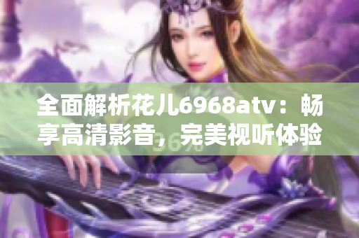 全面解析花儿6968atv：畅享高清影音，完美视听体验