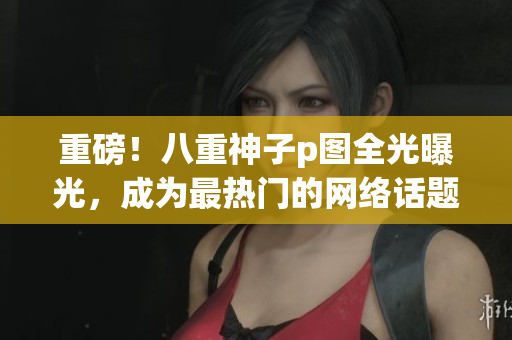 重磅！八重神子p图全光曝光，成为最热门的网络话题！