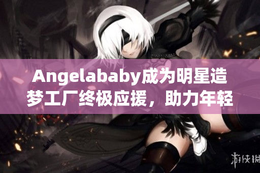 Angelababy成为明星造梦工厂终极应援，助力年轻偶像成长！