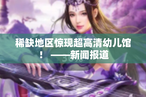 稀缺地区惊现超高清幼儿馆！ ——新闻报道