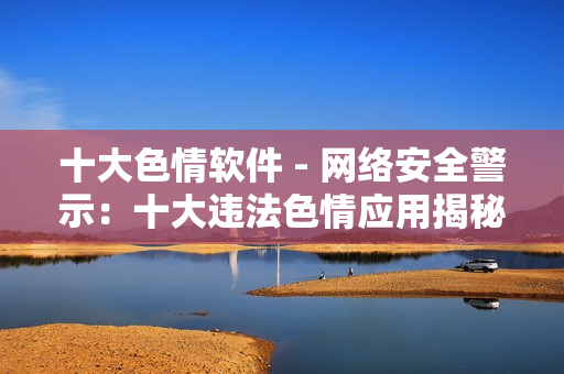 十大色情软件 - 网络安全警示：十大违法色情应用揭秘