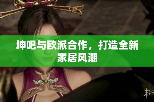 坤吧与欧派合作，打造全新家居风潮