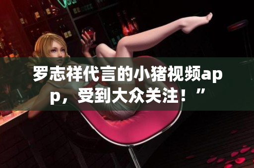 罗志祥代言的小猪视频app，受到大众关注！”