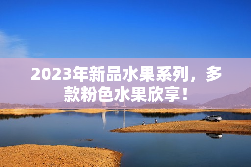 2023年新品水果系列，多款粉色水果欣享！