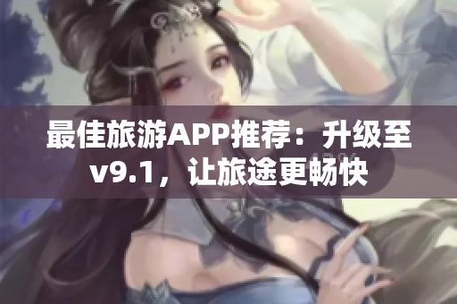 最佳旅游APP推荐：升级至v9.1，让旅途更畅快