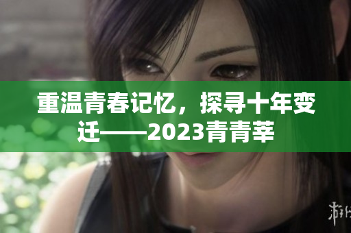 重温青春记忆，探寻十年变迁——2023青青莘