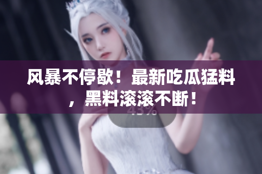 风暴不停歇！最新吃瓜猛料，黑料滚滚不断！