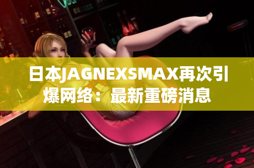 日本JAGNEXSMAX再次引爆网络：最新重磅消息