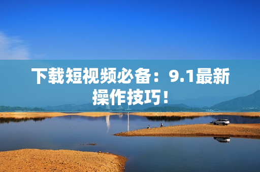 下载短视频必备：9.1最新操作技巧！