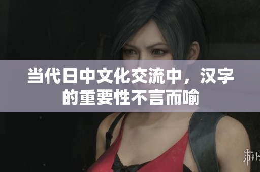 当代日中文化交流中，汉字的重要性不言而喻