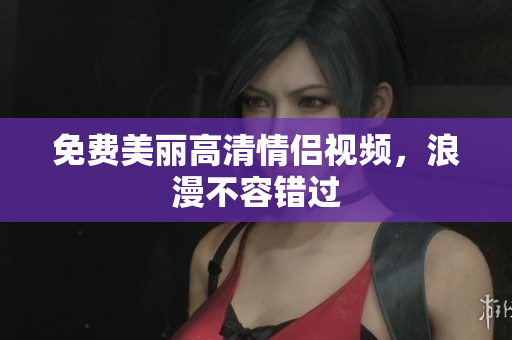 免费美丽高清情侣视频，浪漫不容错过