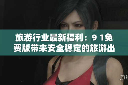 旅游行业最新福利：9 1免费版带来安全稳定的旅游出行体验
