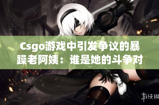 Csgo游戏中引发争议的暴躁老阿姨：谁是她的斗争对象？