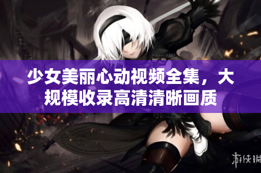 少女美丽心动视频全集，大规模收录高清清晰画质
