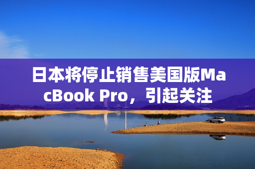 日本将停止销售美国版MacBook Pro，引起关注