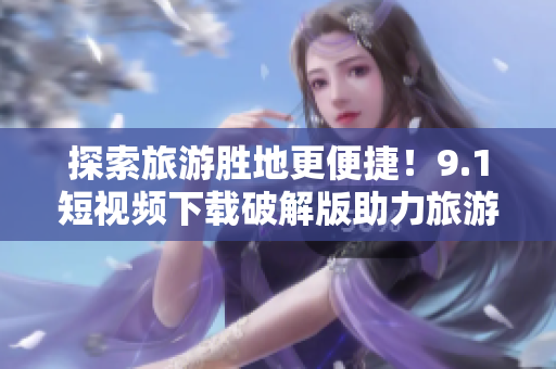 探索旅游胜地更便捷！9.1短视频下载破解版助力旅游行业