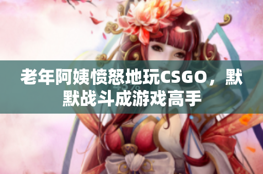 老年阿姨愤怒地玩CSGO，默默战斗成游戏高手