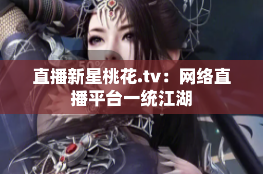 直播新星桃花.tv：网络直播平台一统江湖