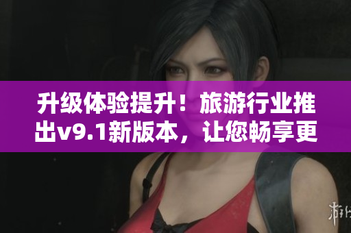 升级体验提升！旅游行业推出v9.1新版本，让您畅享更优质的旅游体验