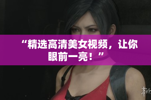 “精选高清美女视频，让你眼前一亮！”