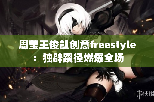 周莹王俊凯创意freestyle：独辟蹊径燃爆全场