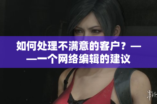 如何处理不满意的客户？——一个网络编辑的建议