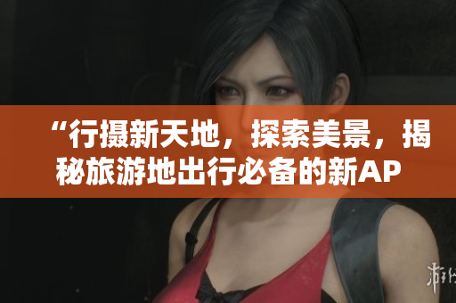 “行摄新天地，探索美景，揭秘旅游地出行必备的新APP”