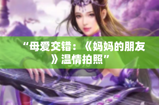 “母爱交错：《妈妈的朋友》温情拍照”