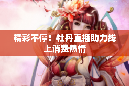 精彩不停！牡丹直播助力线上消费热情