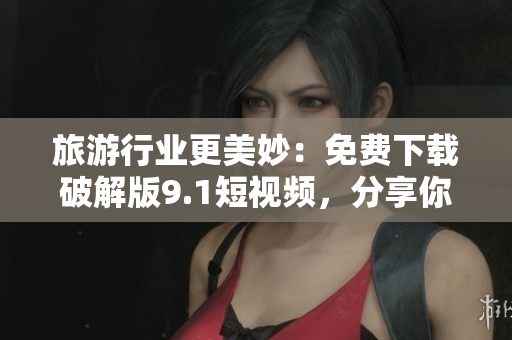 旅游行业更美妙：免费下载破解版9.1短视频，分享你旅行的精彩瞬间！