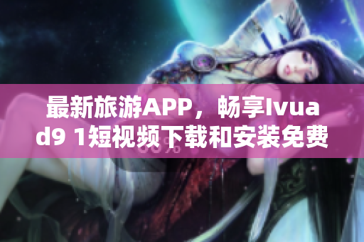 最新旅游APP，畅享Ivuad9 1短视频下载和安装免费版