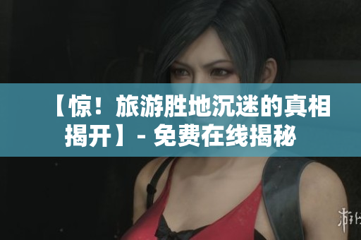 【惊！旅游胜地沉迷的真相揭开】- 免费在线揭秘
