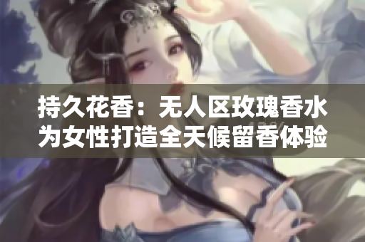 持久花香：无人区玫瑰香水为女性打造全天候留香体验
