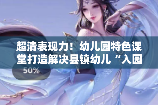 超清表现力！幼儿园特色课堂打造解决县镇幼儿“入园难”问题