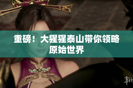 重磅！大猩猩泰山带你领略原始世界