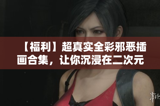 【福利】超真实全彩邪恶插画合集，让你沉浸在二次元的欲望世界中！