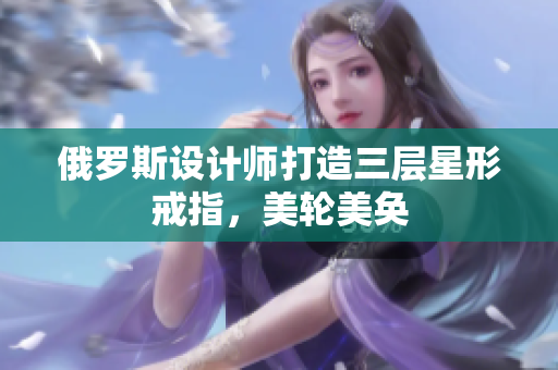 俄罗斯设计师打造三层星形戒指，美轮美奂