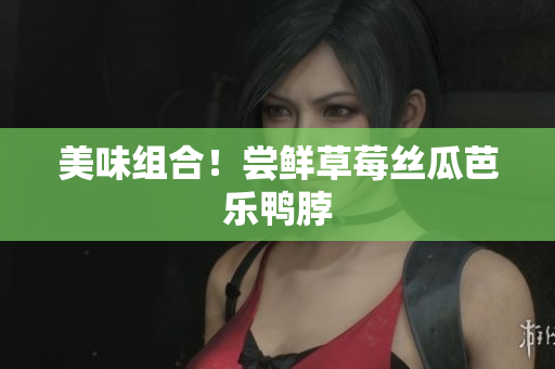 美味组合！尝鲜草莓丝瓜芭乐鸭脖