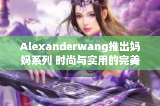 Alexanderwang推出妈妈系列 时尚与实用的完美结合